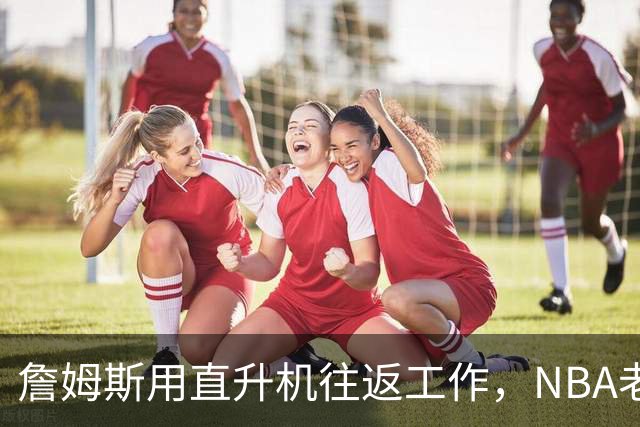 詹姆斯用直升机往返工作，NBA老板为何向调查记者求助